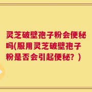 灵芝破壁孢子粉会便秘吗(服用灵芝破壁孢子粉是否会引起便秘？)