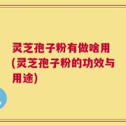 灵芝孢子粉有做啥用 (灵芝孢子粉的功效与用途)