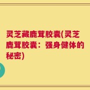 灵芝藏鹿茸胶囊(灵芝鹿茸胶囊：强身健体的秘密)