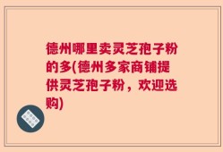 德州哪里卖灵芝孢子粉的多(德州多家商铺提供灵芝孢子粉，欢迎选购)