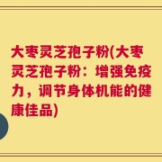 大枣灵芝孢子粉(大枣灵芝孢子粉：增强免疫力，调节身体机能的健康佳品)