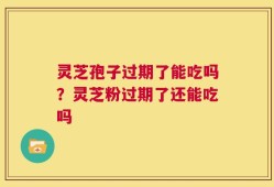 灵芝孢子过期了能吃吗？灵芝粉过期了还能吃吗
