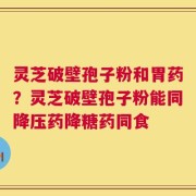 灵芝破壁孢子粉和胃药？灵芝破壁孢子粉能同降压药降糖药同食