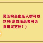 灵芝粉高血压人群可以吃吗(高血压患者可否食用灵芝粉？)