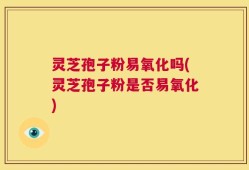 灵芝孢子粉易氧化吗(灵芝孢子粉是否易氧化)