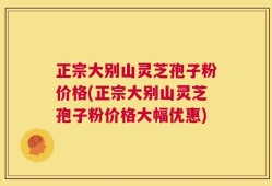 正宗大别山灵芝孢子粉价格(正宗大别山灵芝孢子粉价格大幅优惠)