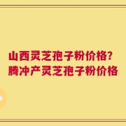 山西灵芝孢子粉价格？腾冲产灵芝孢子粉价格