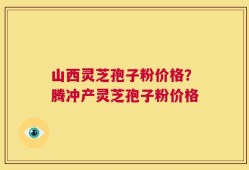 山西灵芝孢子粉价格？腾冲产灵芝孢子粉价格