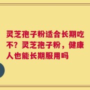 灵芝孢子粉适合长期吃不？灵芝孢子粉，健康人也能长期服用吗
