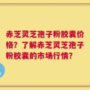 赤芝灵芝孢子粉胶囊价格？了解赤芝灵芝孢子粉胶囊的市场行情？