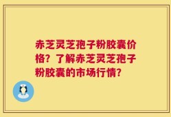 赤芝灵芝孢子粉胶囊价格？了解赤芝灵芝孢子粉胶囊的市场行情？