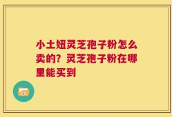 小土妞灵芝孢子粉怎么卖的？灵芝孢子粉在哪里能买到
