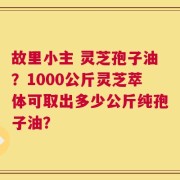 故里小主 灵芝孢子油？1000公斤灵芝萃体可取出多少公斤纯孢子油？