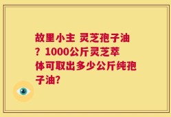故里小主 灵芝孢子油？1000公斤灵芝萃体可取出多少公斤纯孢子油？