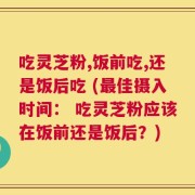 吃灵芝粉,饭前吃,还是饭后吃 (最佳摄入时间： 吃灵芝粉应该在饭前还是饭后？)