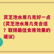 灵芝泡水用几克好一点(灵芝泡水用几克合适？取得最佳食用效果的建议)