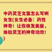 中药灵芝文案怎么写啊女生(女生必备：药性神奇！让你焕发美丽，体验灵芝的神奇功效！)