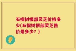 石榴树根部灵芝价格多少(石榴树根部灵芝售价是多少？)