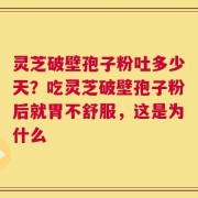 灵芝破壁孢子粉吐多少天？吃灵芝破壁孢子粉后就胃不舒服，这是为什么