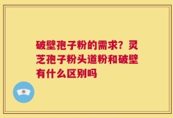 破壁孢子粉的需求？灵芝孢子粉头道粉和破壁有什么区别吗