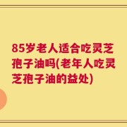 85岁老人适合吃灵芝孢子油吗(老年人吃灵芝孢子油的益处)