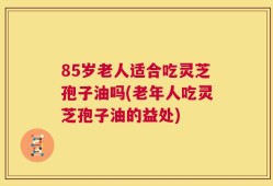 85岁老人适合吃灵芝孢子油吗(老年人吃灵芝孢子油的益处)