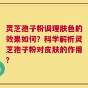 灵芝孢子粉调理肤色的效果如何？科学解析灵芝孢子粉对皮肤的作用？