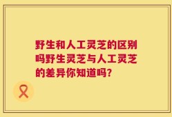 野生和人工灵芝的区别吗野生灵芝与人工灵芝的差异你知道吗？