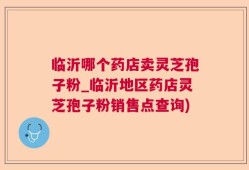 临沂哪个药店卖灵芝孢子粉_临沂地区药店灵芝孢子粉销售点查询)