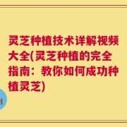 灵芝种植技术详解视频大全(灵芝种植的完全指南：教你如何成功种植灵芝)