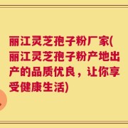 丽江灵芝孢子粉厂家(丽江灵芝孢子粉产地出产的品质优良，让你享受健康生活)