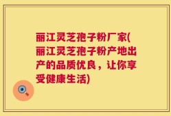 丽江灵芝孢子粉厂家(丽江灵芝孢子粉产地出产的品质优良，让你享受健康生活)