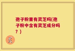 孢子粉里有灵芝吗(孢子粉中含有灵芝成分吗？)
