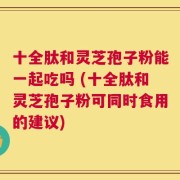 十全肽和灵芝孢子粉能一起吃吗 (十全肽和灵芝孢子粉可同时食用的建议)