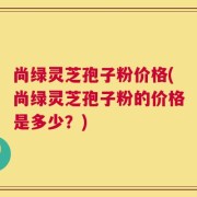 尚绿灵芝孢子粉价格(尚绿灵芝孢子粉的价格是多少？)