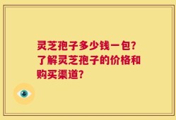 灵芝孢子多少钱一包？了解灵芝孢子的价格和购买渠道？