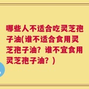 哪些人不适合吃灵芝孢子油(谁不适合食用灵芝孢子油？谁不宜食用灵芝孢子油？)