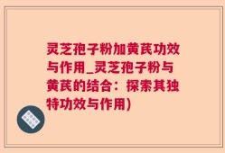 灵芝孢子粉加黄芪功效与作用_灵芝孢子粉与黄芪的结合：探索其独特功效与作用)