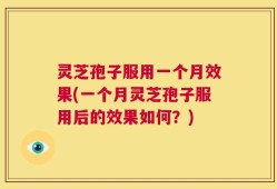 灵芝孢子服用一个月效果(一个月灵芝孢子服用后的效果如何？)