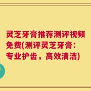 灵芝牙膏推荐测评视频免费(测评灵芝牙膏：专业护齿，高效清洁)