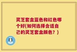 灵芝套盒蓝色和红色哪个好(如何选择合适自己的灵芝套盒颜色？)