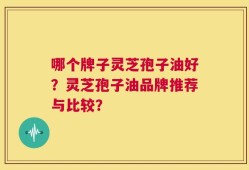 哪个牌子灵芝孢子油好？灵芝孢子油品牌推荐与比较？