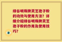 绿谷明珠牌灵芝孢子粉的功效与使用方法？详细介绍绿谷明珠牌灵芝孢子粉的作用及使用技巧？