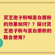 灵芝孢子粉喝蛋白质粉的效果如何？？探讨灵芝孢子粉与蛋白质粉的联合使用？