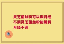 灵芝菌丝粉可以调月经不调灵芝菌丝粉能缓解月经不调