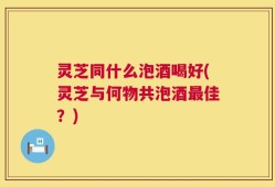 灵芝同什么泡酒喝好(灵芝与何物共泡酒最佳？)