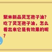 聚米新品灵芝孢子油？吃了灵芝孢子油，怎么看出来它是有效果的呢？