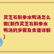 灵芝石斛参水鸭汤怎么做(制作灵芝石斛参水鸭汤的步骤及食谱详解)