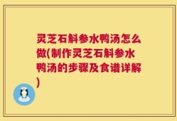 灵芝石斛参水鸭汤怎么做(制作灵芝石斛参水鸭汤的步骤及食谱详解)