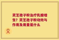 灵芝孢子粉治疗乳腺增生？灵芝孢子粉功效与作用及用量是什么